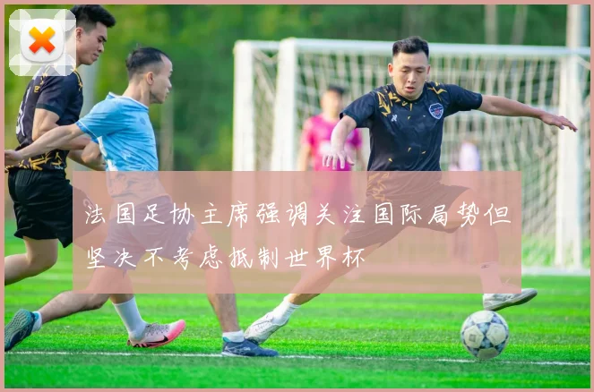法国足协主席强调关注国际局势但坚决不考虑抵制世界杯