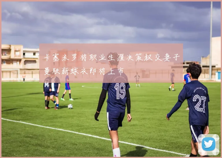 卡塞米罗将职业生涯决策权交妻子曼联新球衣即将上市