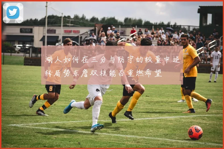 湖人如何在三分与防守的较量中逆转局势东詹双核能否重燃希望