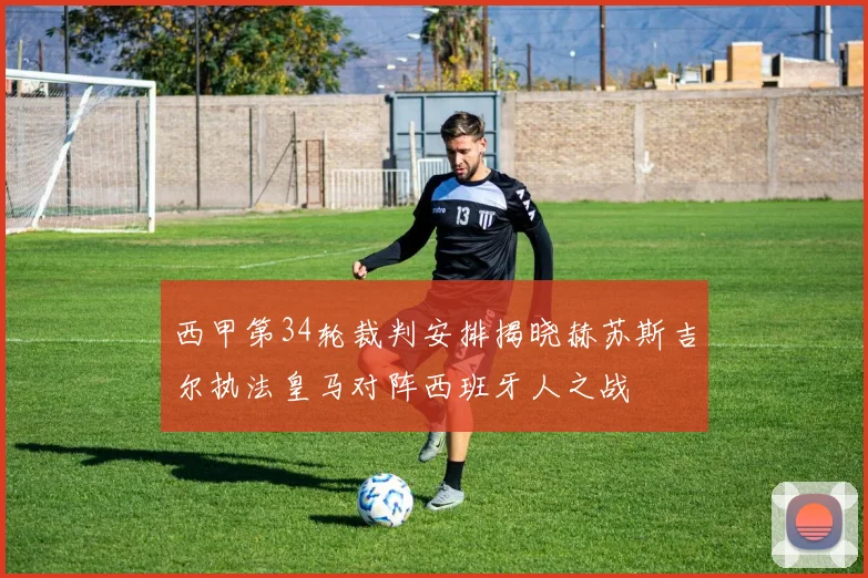 西甲第34轮裁判安排揭晓赫苏斯吉尔执法皇马对阵西班牙人之战