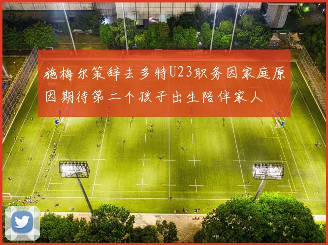 施梅尔策辞去多特U23职务因家庭原因期待第二个孩子出生陪伴家人