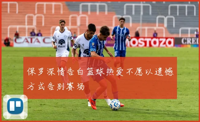 保罗深情告白篮球热爱不愿以遗憾方式告别赛场