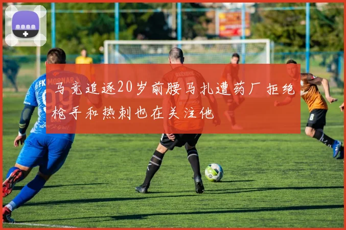 马竞追逐20岁前腰马扎遭药厂拒绝枪手和热刺也在关注他
