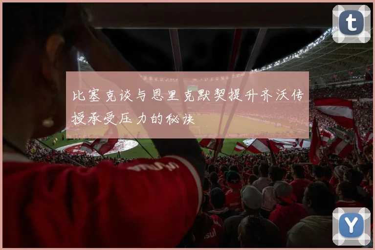 比塞克谈与恩里克默契提升齐沃传授承受压力的秘诀