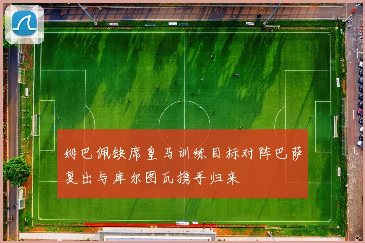 姆巴佩缺席皇马训练目标对阵巴萨复出与库尔图瓦携手归来