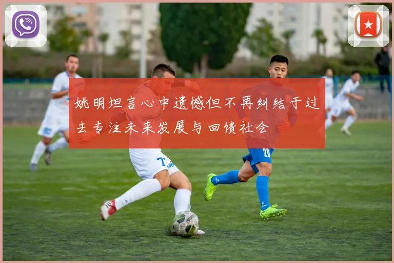 姚明坦言心中遗憾但不再纠结于过去专注未来发展与回馈社会