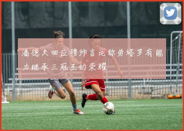 潘德夫回应穆帅言论称劳塔罗有能力继承三冠王的荣耀