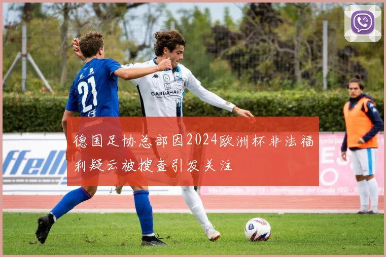 德国足协总部因2024欧洲杯非法福利疑云被搜查引发关注