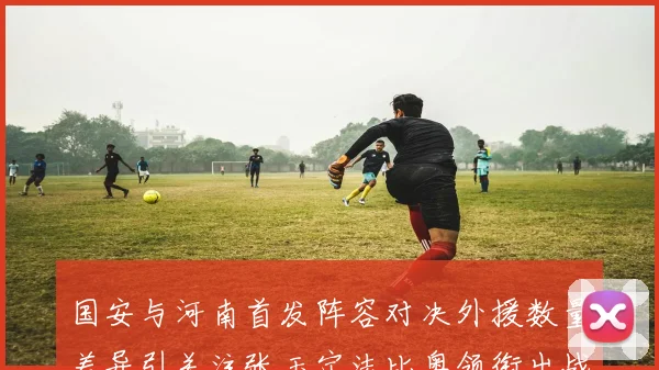 国安与河南首发阵容对决外援数量差异引关注张玉宁法比奥领衔出战