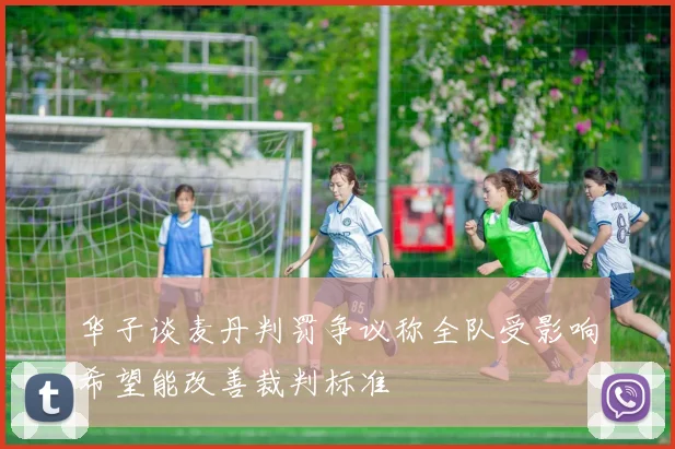 华子谈麦丹判罚争议称全队受影响希望能改善裁判标准