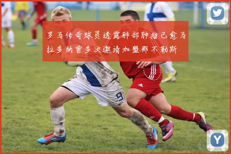 罗马传奇球员透露肺部肿瘤已愈马拉多纳曾多次邀请加盟那不勒斯