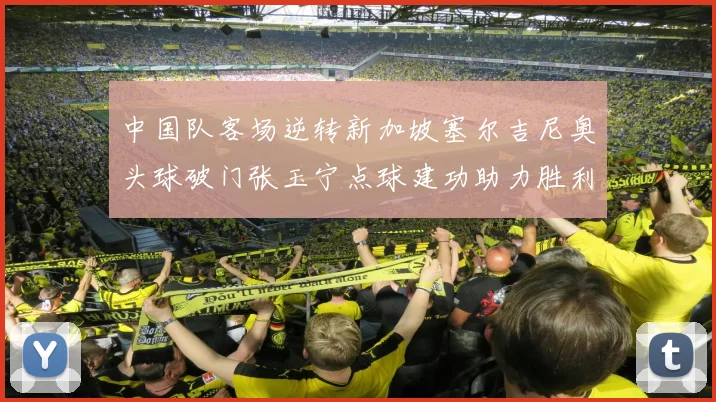 中国队客场逆转新加坡塞尔吉尼奥头球破门张玉宁点球建功助力胜利