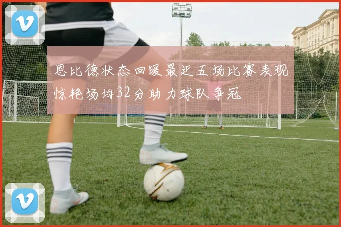 恩比德状态回暖最近五场比赛表现惊艳场均32分助力球队争冠